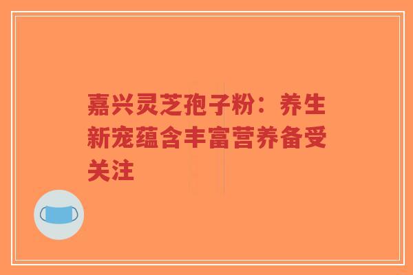 嘉兴灵芝孢子粉：养生新宠蕴含丰富营养备受关注-第1张图片-超越