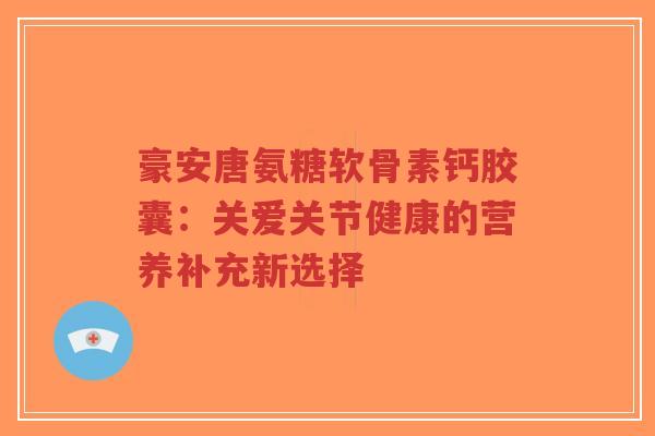 豪安唐氨糖软骨素钙胶囊:关爱关节健康的营养补充新选择-第1张图片-超越 豪安唐氨糖软骨素钙胶囊:关爱关节健康的营养补充新选择-第1张图片-超越