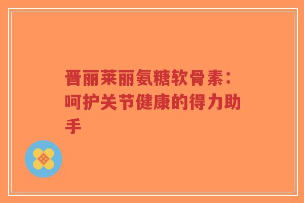晋丽莱丽氨糖软骨素:呵护关节健康的得力助手-第1张图片-超越 晋丽莱丽氨糖软骨素:呵护关节健康的得力助手-第1张图片-超越