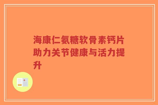 海康仁氨糖软骨素钙片助力关节健康与活力提升-第1张图片-超越