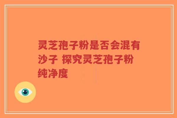灵芝孢子粉是否会混有沙子 探究灵芝孢子粉纯净度-第1张图片-超越 灵芝孢子粉是否会混有沙子 探究灵芝孢子粉纯净度-第1张图片-超越
