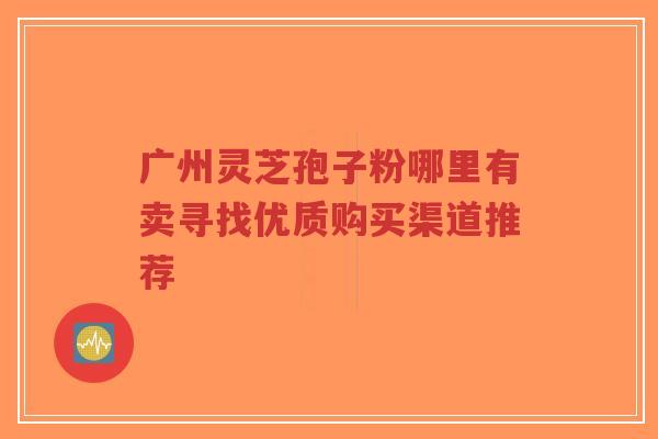 广州灵芝孢子粉哪里有卖寻找优质购买渠道推荐-第1张图片-超越