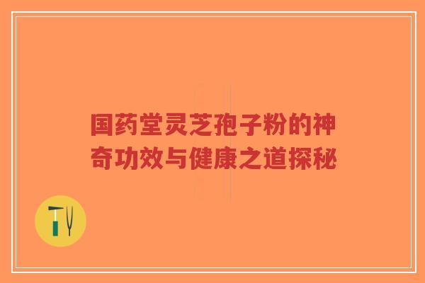 国药堂灵芝孢子粉的神奇功效与健康之道探秘-第1张图片-超越