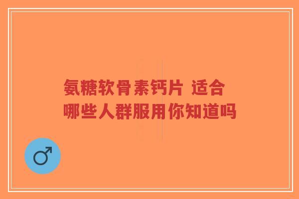 氨糖软骨素钙片 适合哪些人群服用你知道吗-第1张图片-超越