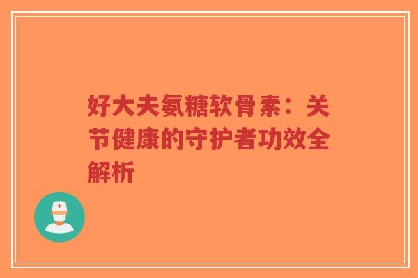 好大夫氨糖软骨素：关节健康的守护者功效全解析-第1张图片-超越