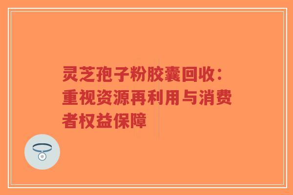 灵芝孢子粉胶囊回收:重视资源再利用与消费者权益保障-第1张图片-超越 灵芝孢子粉胶囊回收:重视资源再利用与消费者权益保障-第1张图片-超越