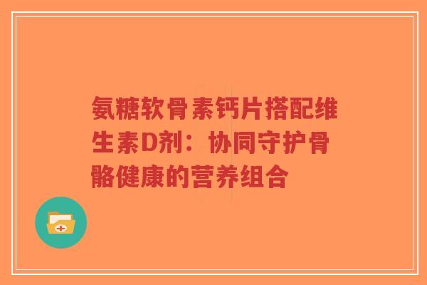 氨糖软骨素钙片搭配维生素D剂:协同守护骨骼健康的营养组合-第1张图片-超越 氨糖软骨素钙片搭配维生素D剂:协同守护骨骼健康的营养组合-第1张图片-超越