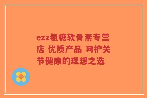 ezz氨糖软骨素专营店 优质产品 呵护关节健康的理想之选-第1张图片-超越 ezz氨糖软骨素专营店 优质产品 呵护关节健康的理想之选-第1张图片-超越
