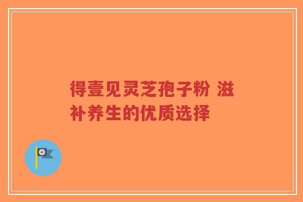 得壹见灵芝孢子粉 滋补养生的优质选择-第1张图片-超越 得壹见灵芝孢子粉 滋补养生的优质选择-第1张图片-超越