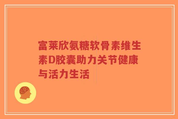 富莱欣氨糖软骨素维生素D胶囊助力关节健康与活力生活-第1张图片-超越 富莱欣氨糖软骨素维生素D胶囊助力关节健康与活力生活-第1张图片-超越