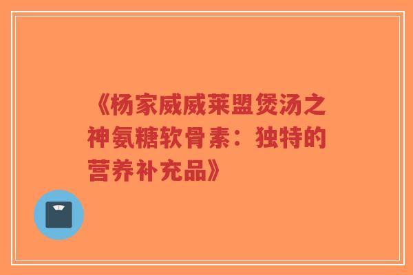 《杨家威威莱盟煲汤之神氨糖软骨素：独特的营养补充品》-第1张图片-超越