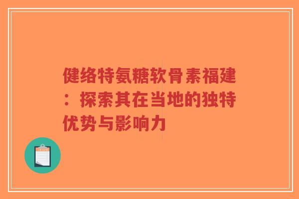 健络特氨糖软骨素福建：探索其在当地的独特优势与影响力-第1张图片-超越