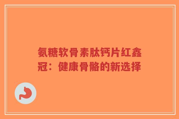 氨糖软骨素肽钙片红鑫冠:健康骨骼的新选择-第1张图片-超越 氨糖软骨素肽钙片红鑫冠:健康骨骼的新选择-第1张图片-超越
