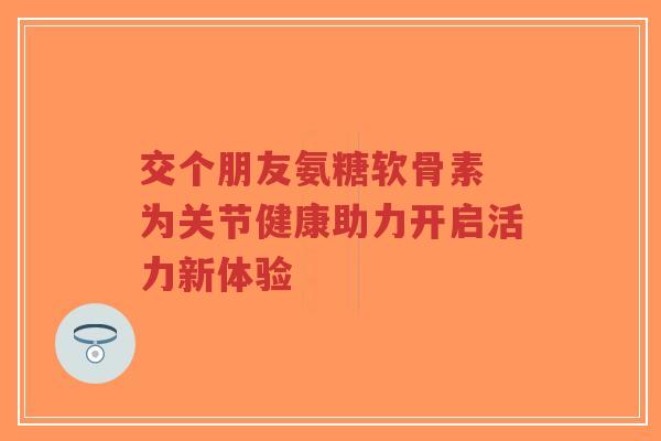 交个朋友氨糖软骨素 为关节健康助力开启活力新体验-第1张图片-超越 交个朋友氨糖软骨素 为关节健康助力开启活力新体验-第1张图片-超越