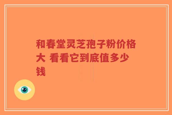 和春堂灵芝孢子粉价格大 看看它到底值多少钱-第1张图片-超越