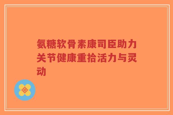 氨糖软骨素康司臣助力关节健康重拾活力与灵动-第1张图片-超越