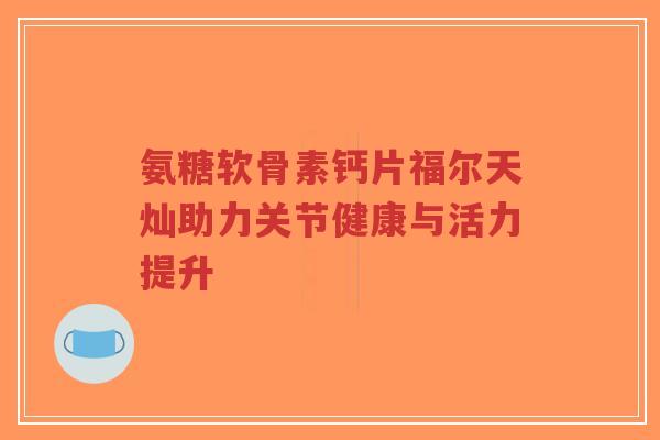 氨糖软骨素钙片福尔天灿助力关节健康与活力提升-第1张图片-超越