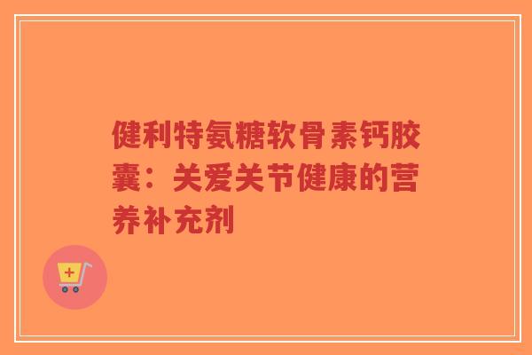 健利特氨糖软骨素钙胶囊:关爱关节健康的营养补充剂-第1张图片-超越 健利特氨糖软骨素钙胶囊:关爱关节健康的营养补充剂-第1张图片-超越