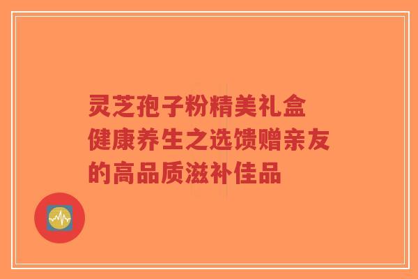 灵芝孢子粉精美礼盒 健康养生之选馈赠亲友的高品质滋补佳品-第1张图片-超越 灵芝孢子粉精美礼盒 健康养生之选馈赠亲友的高品质滋补佳品-第1张图片-超越