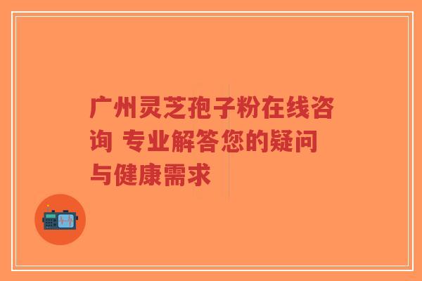 广州灵芝孢子粉在线咨询 专业解答您的疑问与健康需求-第1张图片-超越 广州灵芝孢子粉在线咨询 专业解答您的疑问与健康需求-第1张图片-超越