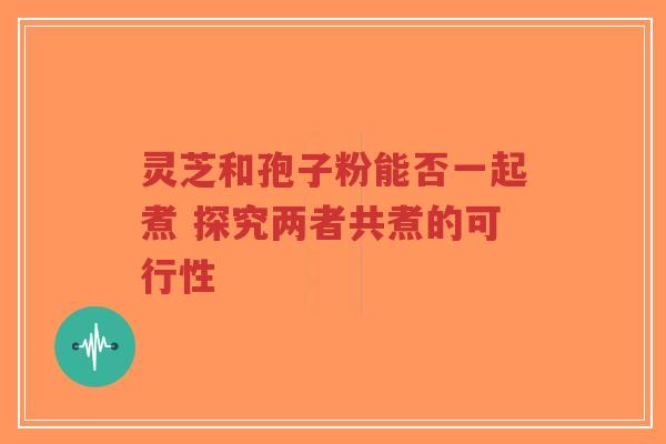 灵芝和孢子粉能否一起煮 探究两者共煮的可行性-第1张图片-超越 灵芝和孢子粉能否一起煮 探究两者共煮的可行性-第1张图片-超越
