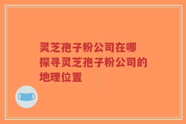 灵芝孢子粉公司在哪 探寻灵芝孢子粉公司的地理位置-第1张图片-超越 灵芝孢子粉公司在哪 探寻灵芝孢子粉公司的地理位置-第1张图片-超越