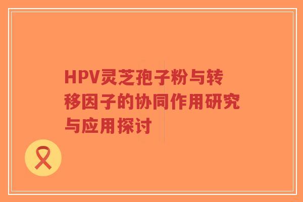 HPV灵芝孢子粉与转移因子的协同作用研究与应用探讨-第1张图片-超越 HPV灵芝孢子粉与转移因子的协同作用研究与应用探讨-第1张图片-超越