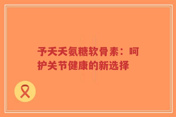予夭夭氨糖软骨素：呵护关节健康的新选择-第1张图片-超越