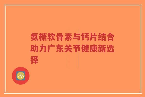 氨糖软骨素与钙片结合助力广东关节健康新选择-第1张图片-超越
