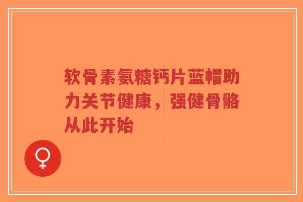 软骨素氨糖钙片蓝帽助力关节健康，强健骨骼从此开始-第1张图片-超越
