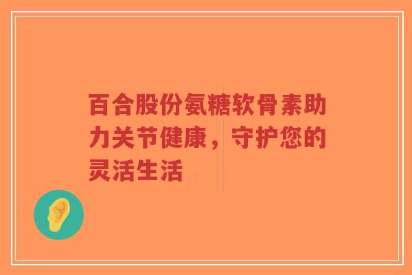 百合股份氨糖软骨素助力关节健康，守护您的灵活生活-第1张图片-超越