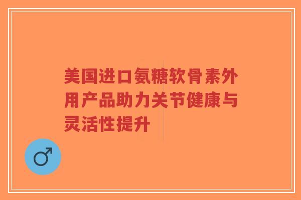美国进口氨糖软骨素外用产品助力关节健康与灵活性提升-第1张图片-超越