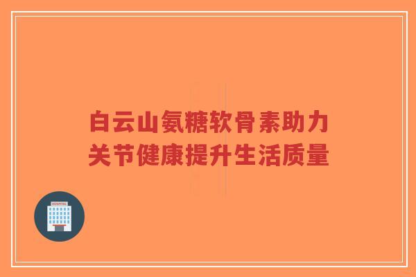 白云山氨糖软骨素助力关节健康提升生活质量-第1张图片-超越