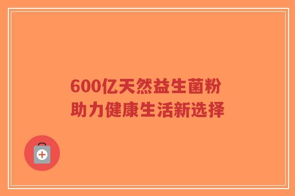 600亿天然益生菌粉助力健康生活新选择-第1张图片-超越 600亿天然益生菌粉助力健康生活新选择-第1张图片-超越