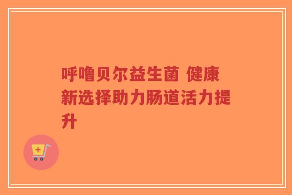 呼噜贝尔益生菌 健康新选择助力肠道活力提升-第1张图片-超越 呼噜贝尔益生菌 健康新选择助力肠道活力提升-第1张图片-超越