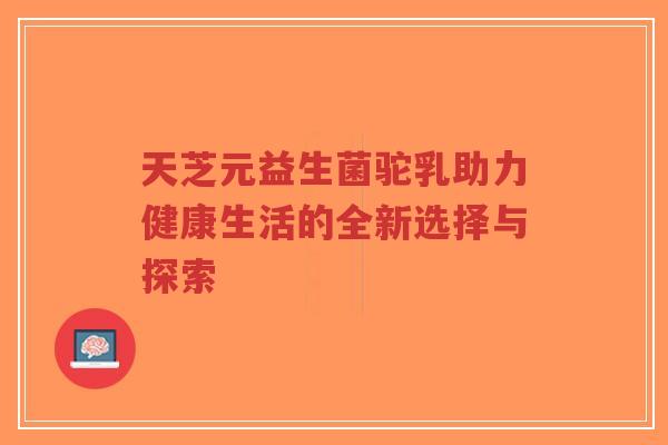 天芝元益生菌驼乳助力健康生活的全新选择与探索-第1张图片-超越 天芝元益生菌驼乳助力健康生活的全新选择与探索-第1张图片-超越