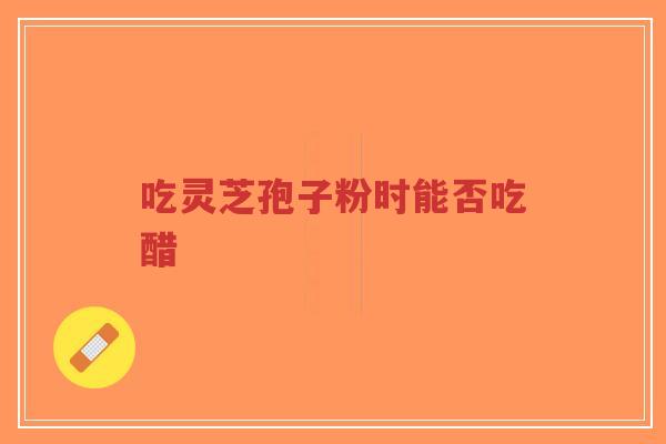 吃灵芝孢子粉时能否吃醋-第1张图片-超越