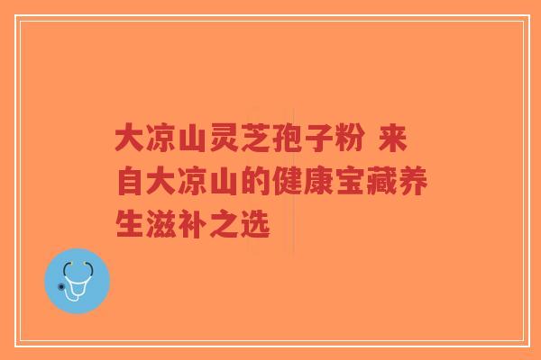 大凉山灵芝孢子粉 来自大凉山的健康宝藏养生滋补之选-第1张图片-超越