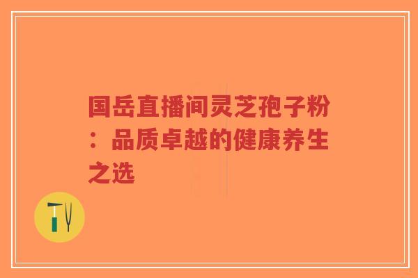 国岳直播间灵芝孢子粉:品质卓越的健康养生之选-第1张图片-超越 国岳直播间灵芝孢子粉:品质卓越的健康养生之选-第1张图片-超越
