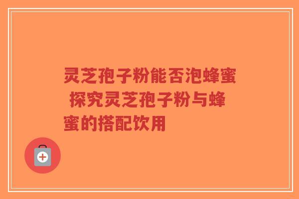 灵芝孢子粉能否泡蜂蜜 探究灵芝孢子粉与蜂蜜的搭配饮用-第1张图片-超越 灵芝孢子粉能否泡蜂蜜 探究灵芝孢子粉与蜂蜜的搭配饮用-第1张图片-超越