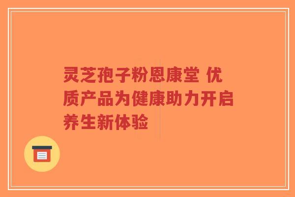 灵芝孢子粉恩康堂 优质产品为健康助力开启养生新体验-第1张图片-超越 灵芝孢子粉恩康堂 优质产品为健康助力开启养生新体验-第1张图片-超越