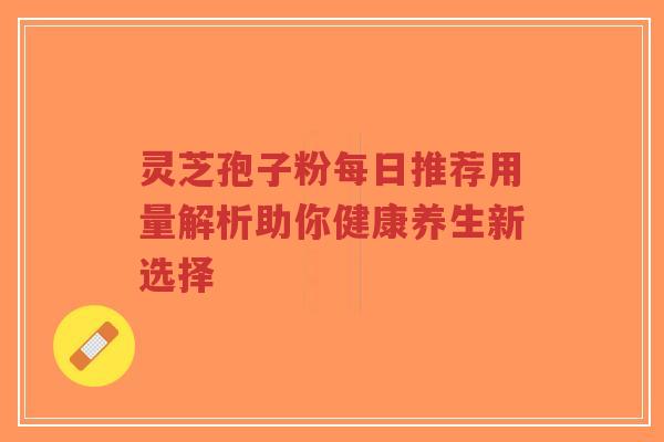 灵芝孢子粉每日推荐用量解析助你健康养生新选择-第1张图片-超越 灵芝孢子粉每日推荐用量解析助你健康养生新选择-第1张图片-超越