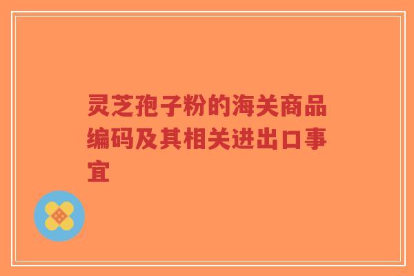 灵芝孢子粉的海关商品编码及其相关进出口事宜-第1张图片-超越 灵芝孢子粉的海关商品编码及其相关进出口事宜-第1张图片-超越