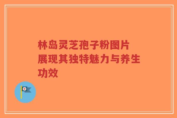 林岛灵芝孢子粉图片 展现其独特魅力与养生功效-第1张图片-超越 林岛灵芝孢子粉图片 展现其独特魅力与养生功效-第1张图片-超越