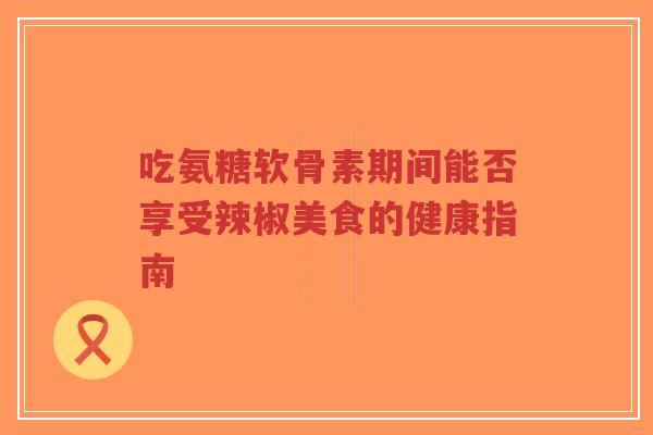 吃氨糖软骨素期间能否享受辣椒美食的健康指南-第1张图片-超越
