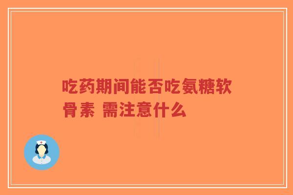 吃药期间能否吃氨糖软骨素 需注意什么-第1张图片-超越