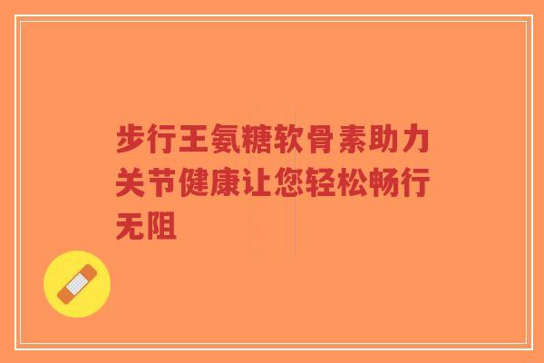 步行王氨糖软骨素助力关节健康让您轻松畅行无阻-第1张图片-超越 步行王氨糖软骨素助力关节健康让您轻松畅行无阻-第1张图片-超越