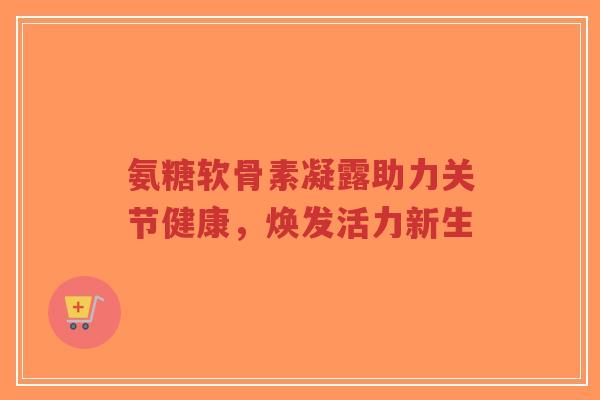 氨糖软骨素凝露助力关节健康，焕发活力新生-第1张图片-超越