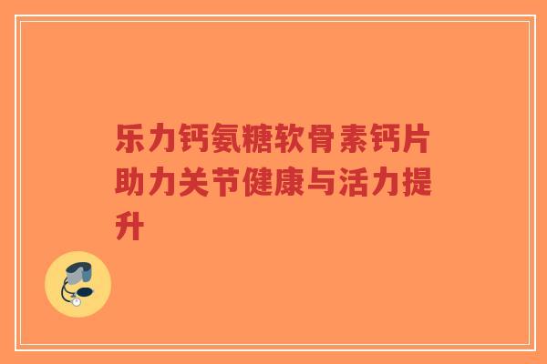 乐力钙氨糖软骨素钙片助力关节健康与活力提升-第1张图片-超越 乐力钙氨糖软骨素钙片助力关节健康与活力提升-第1张图片-超越