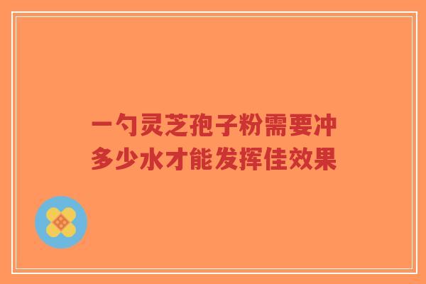 一勺灵芝孢子粉需要冲多少水才能发挥佳效果-第1张图片-超越 一勺灵芝孢子粉需要冲多少水才能发挥佳效果-第1张图片-超越
